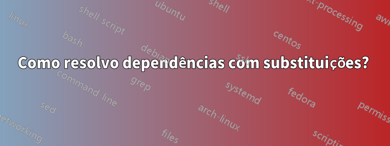Como resolvo dependências com substituições?