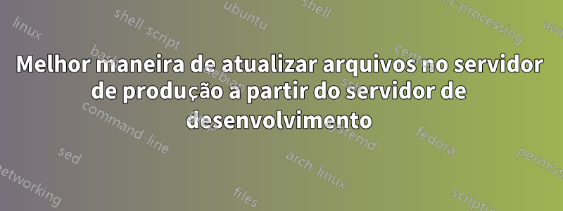 Melhor maneira de atualizar arquivos no servidor de produção a partir do servidor de desenvolvimento