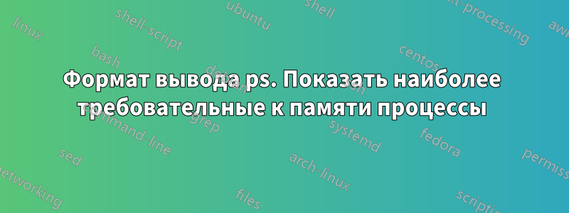 Формат вывода ps. Показать наиболее требовательные к памяти процессы