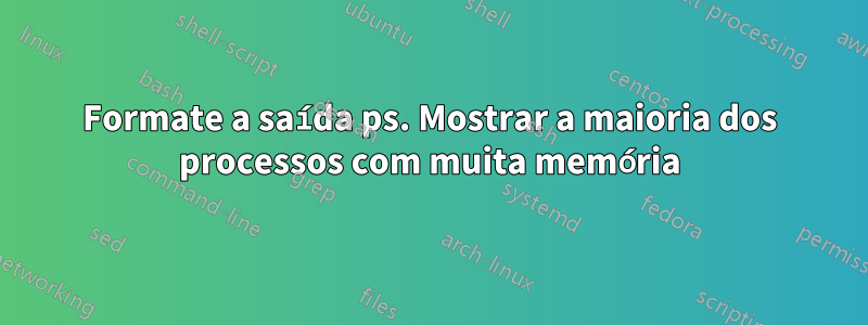 Formate a saída ps. Mostrar a maioria dos processos com muita memória