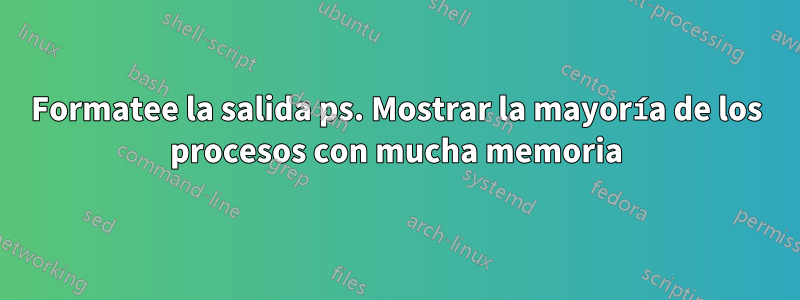 Formatee la salida ps. Mostrar la mayoría de los procesos con mucha memoria