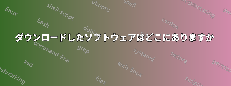 ダウンロードしたソフトウェアはどこにありますか