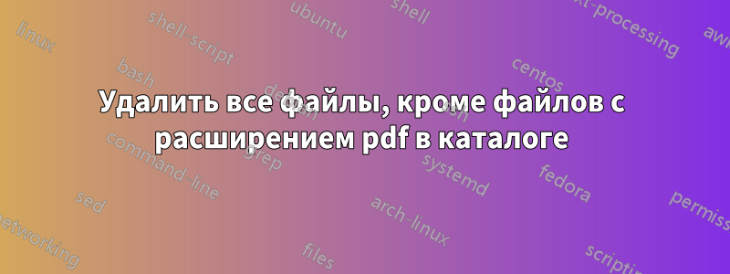 Удалить все файлы, кроме файлов с расширением pdf в каталоге