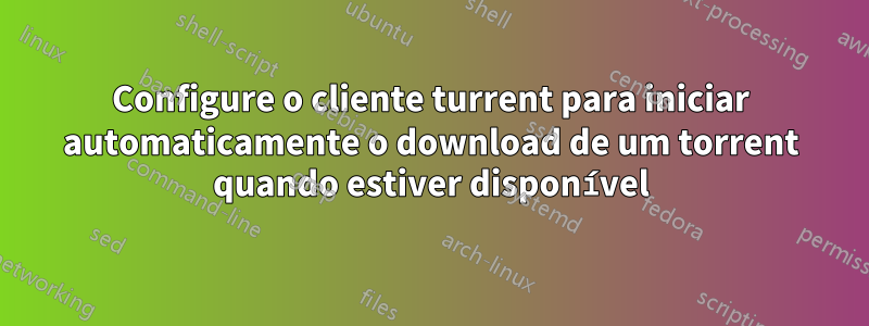 Configure o cliente turrent para iniciar automaticamente o download de um torrent quando estiver disponível