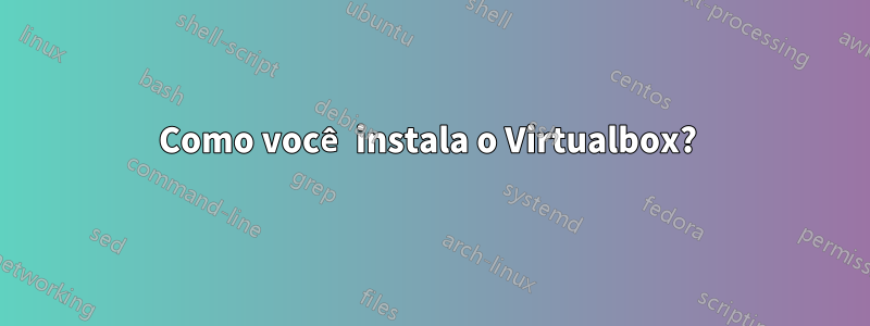 Como você instala o Virtualbox? 