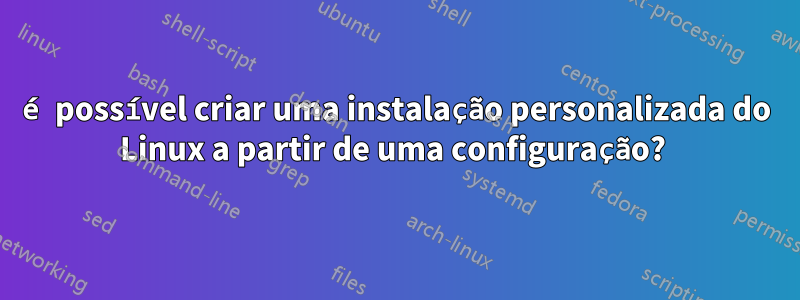 é possível criar uma instalação personalizada do Linux a partir de uma configuração? 