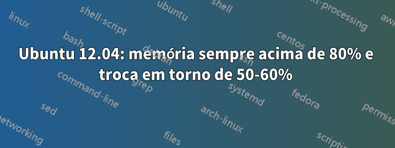 Ubuntu 12.04: memória sempre acima de 80% e troca em torno de 50-60%