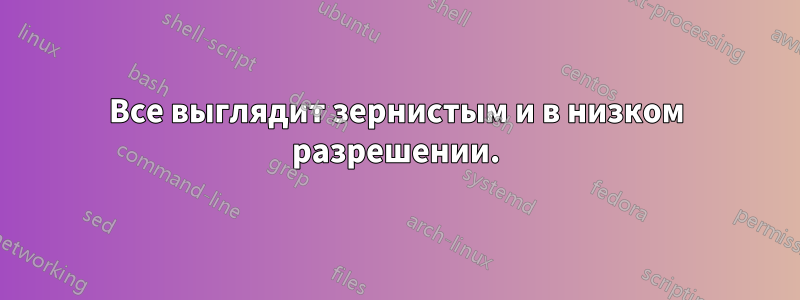 Все выглядит зернистым и в низком разрешении.