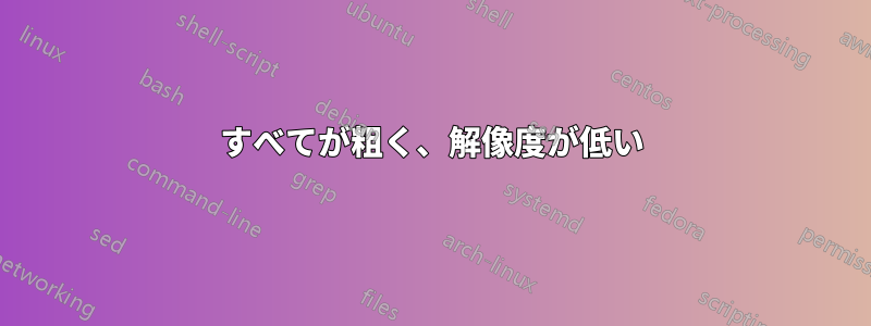 すべてが粗く、解像度が低い