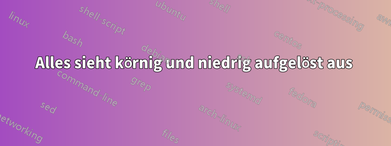 Alles sieht körnig und niedrig aufgelöst aus