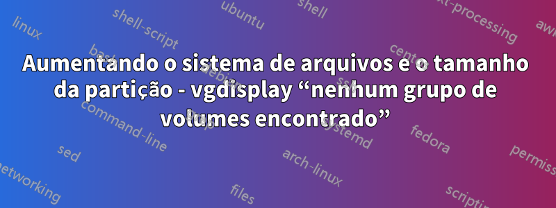 Aumentando o sistema de arquivos e o tamanho da partição - vgdisplay “nenhum grupo de volumes encontrado”