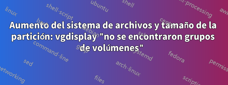 Aumento del sistema de archivos y tamaño de la partición: vgdisplay "no se encontraron grupos de volúmenes"