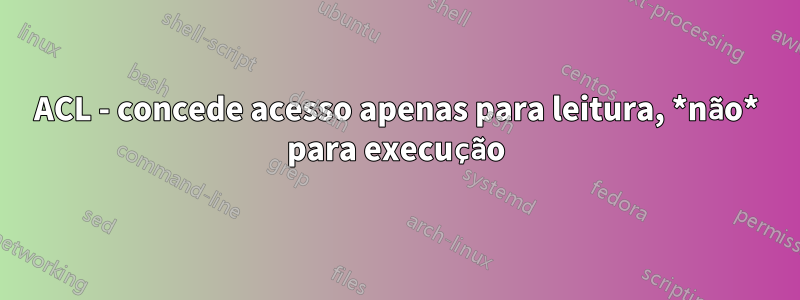 ACL - concede acesso apenas para leitura, *não* para execução