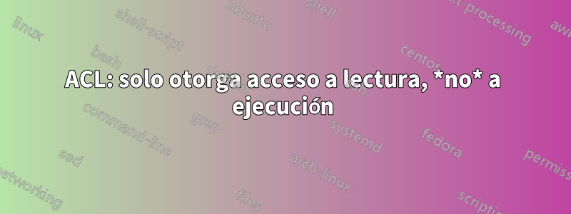 ACL: solo otorga acceso a lectura, *no* a ejecución