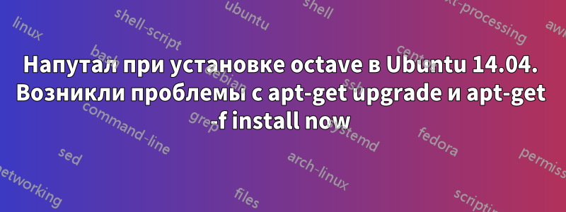 Напутал при установке octave в Ubuntu 14.04. Возникли проблемы с apt-get upgrade и apt-get -f install now