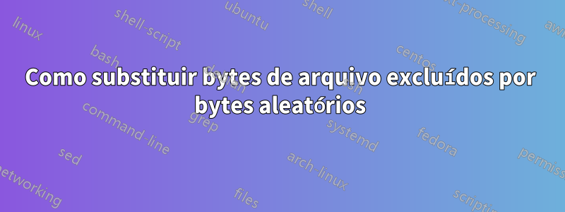 Como substituir bytes de arquivo excluídos por bytes aleatórios