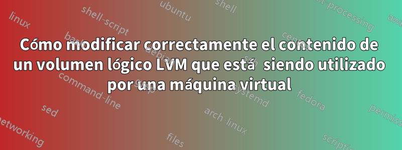 Cómo modificar correctamente el contenido de un volumen lógico LVM que está siendo utilizado por una máquina virtual