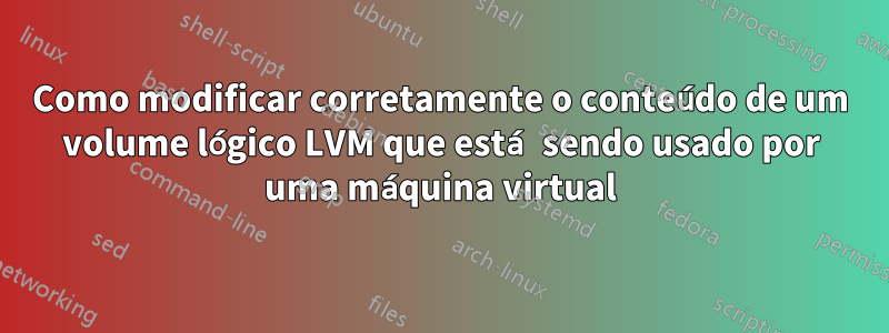 Como modificar corretamente o conteúdo de um volume lógico LVM que está sendo usado por uma máquina virtual