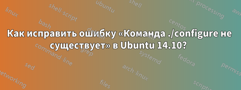 Как исправить ошибку «Команда ./configure не существует» в Ubuntu 14.10? 