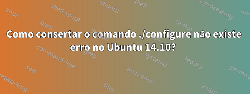 Como consertar o comando ./configure não existe erro no Ubuntu 14.10? 