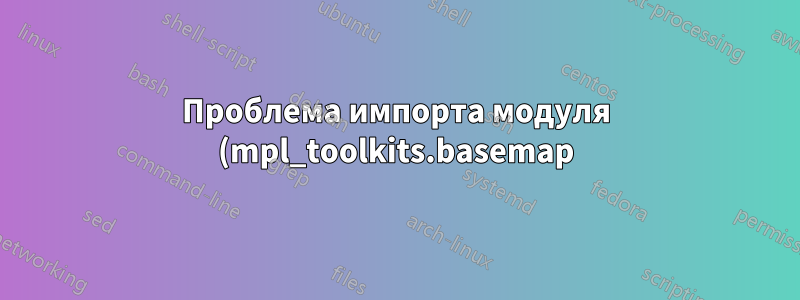 Проблема импорта модуля (mpl_toolkits.basemap) в Python