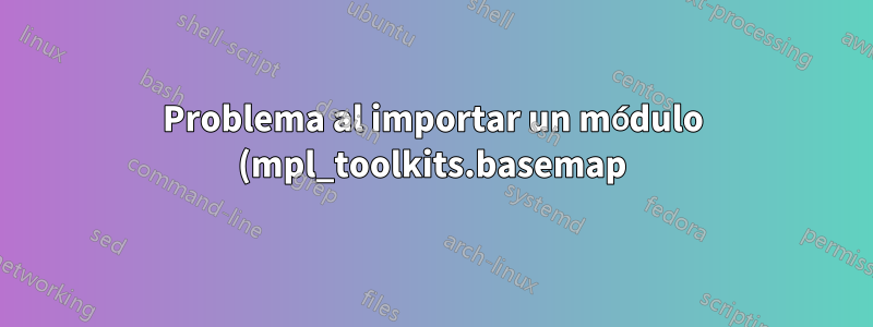 Problema al importar un módulo (mpl_toolkits.basemap) en Python