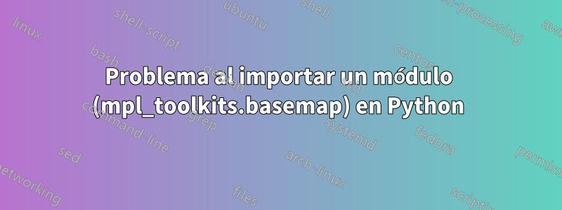 Problema al importar un módulo (mpl_toolkits.basemap) en Python