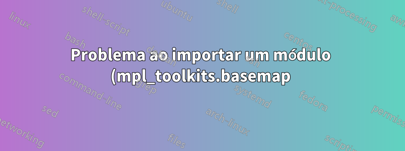 Problema ao importar um módulo (mpl_toolkits.basemap) em Python