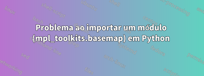 Problema ao importar um módulo (mpl_toolkits.basemap) em Python