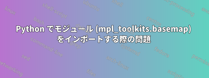 Python でモジュール (mpl_toolkits.basemap) をインポートする際の問題