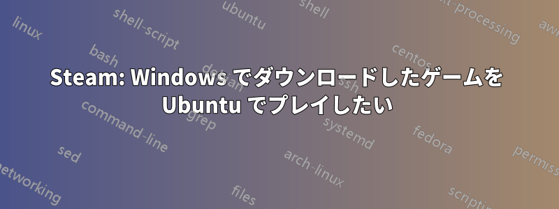 Steam: Windows でダウンロードしたゲームを Ubuntu でプレイしたい