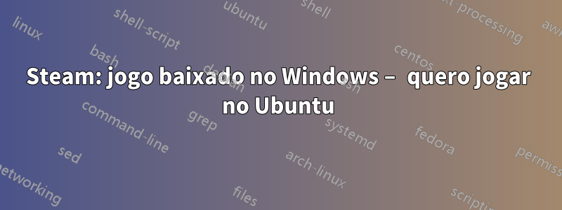 Steam: jogo baixado no Windows – quero jogar no Ubuntu