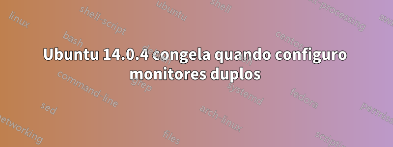 Ubuntu 14.0.4 congela quando configuro monitores duplos