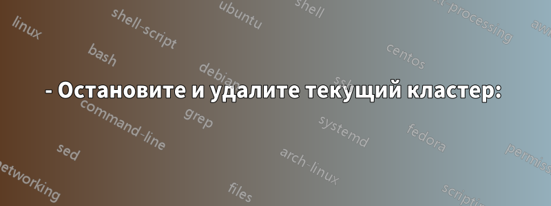 1- Остановите и удалите текущий кластер: