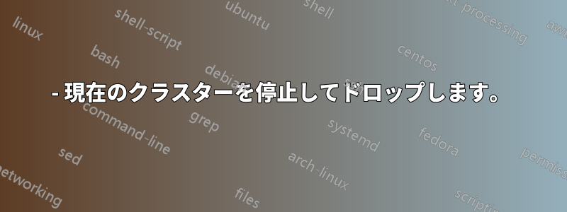 1- 現在のクラスターを停止してドロップします。