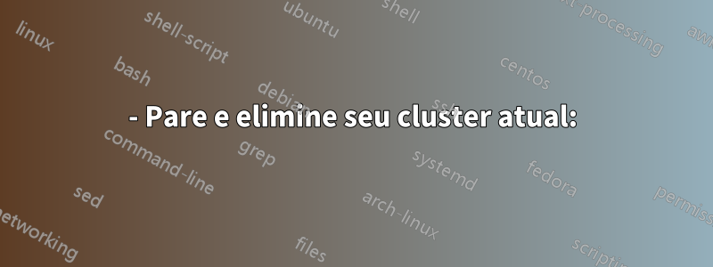 1- Pare e elimine seu cluster atual: