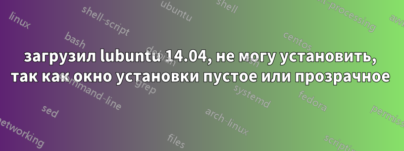 загрузил lubuntu 14.04, не могу установить, так как окно установки пустое или прозрачное