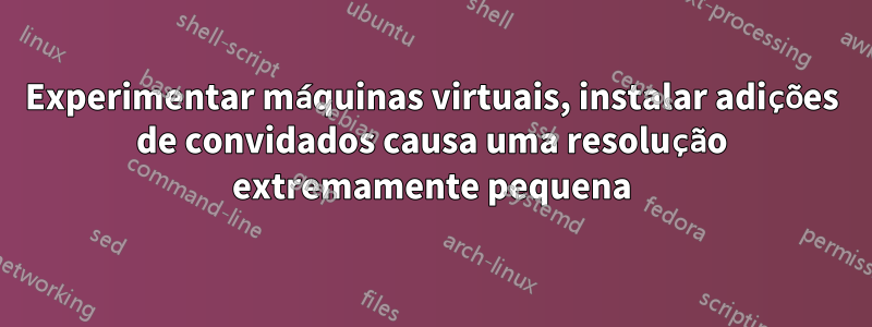 Experimentar máquinas virtuais, instalar adições de convidados causa uma resolução extremamente pequena