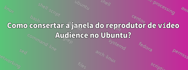 Como consertar a janela do reprodutor de vídeo Audience no Ubuntu?