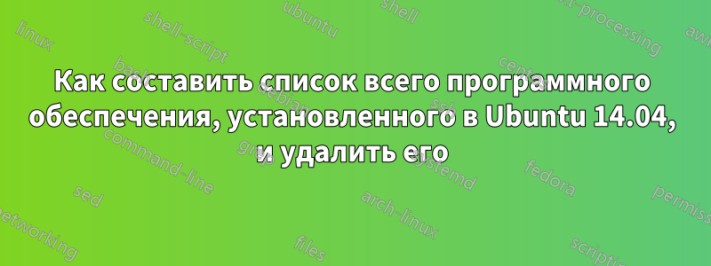 Как составить список всего программного обеспечения, установленного в Ubuntu 14.04, и удалить его