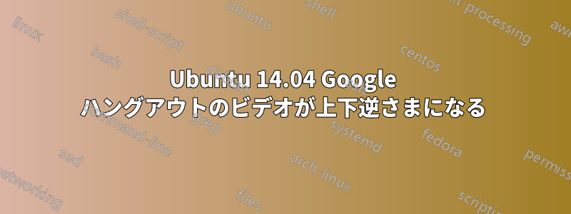 Ubuntu 14.04 Google ハングアウトのビデオが上下逆さまになる