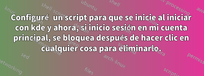 Configuré un script para que se inicie al iniciar con kde y ahora, si inicio sesión en mi cuenta principal, se bloquea después de hacer clic en cualquier cosa para eliminarlo.