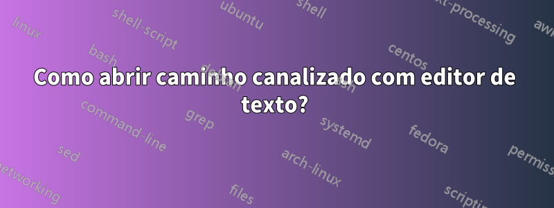 Como abrir caminho canalizado com editor de texto?