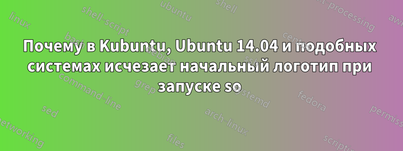 Почему в Kubuntu, Ubuntu 14.04 и подобных системах исчезает начальный логотип при запуске so