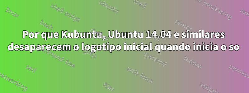 Por que Kubuntu, Ubuntu 14.04 e similares desaparecem o logotipo inicial quando inicia o so