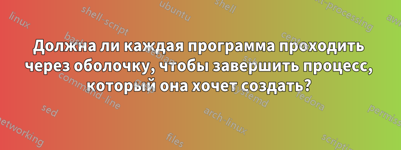 Должна ли каждая программа проходить через оболочку, чтобы завершить процесс, который она хочет создать?