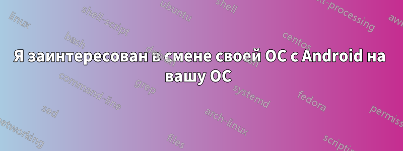 Я заинтересован в смене своей ОС с Android на вашу ОС 