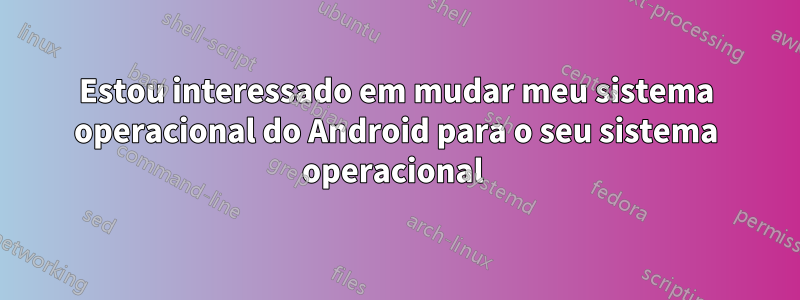 Estou interessado em mudar meu sistema operacional do Android para o seu sistema operacional 