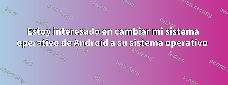 Estoy interesado en cambiar mi sistema operativo de Android a su sistema operativo 