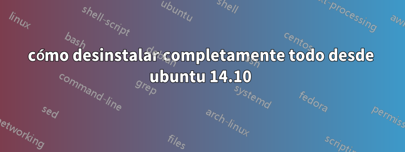 cómo desinstalar completamente todo desde ubuntu 14.10